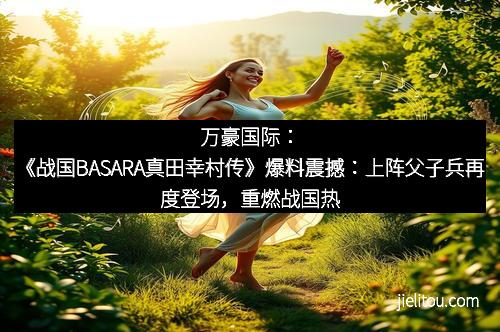 万豪国际：《战国BASARA真田幸村传》爆料震撼：上阵父子兵再度登场，重燃战国热血！